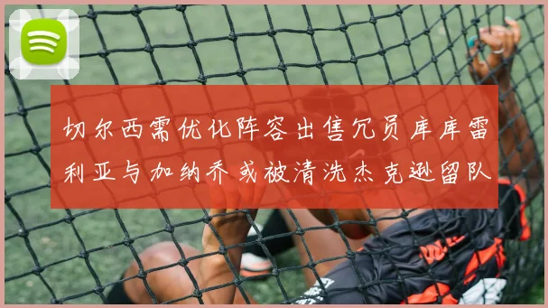 切尔西需优化阵容出售冗员库库雷利亚与加纳乔或被清洗杰克逊留队