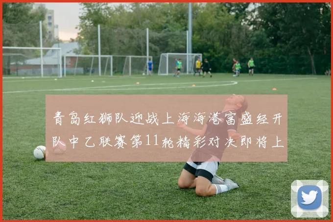 青岛红狮队迎战上海海港富盛经开队中乙联赛第11轮精彩对决即将上演