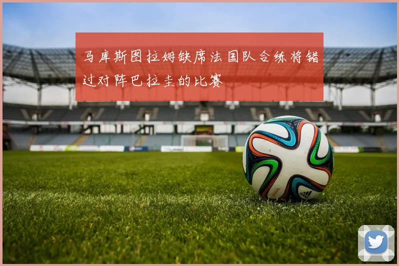 马库斯图拉姆缺席法国队合练将错过对阵巴拉圭的比赛