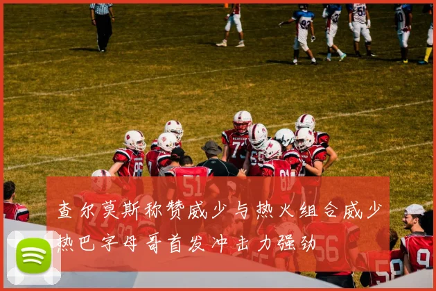 查尔莫斯称赞威少与热火组合威少热巴字母哥首发冲击力强劲