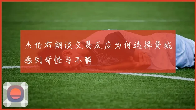 杰伦布朗谈交易反应为何选择费城感到奇怪与不解