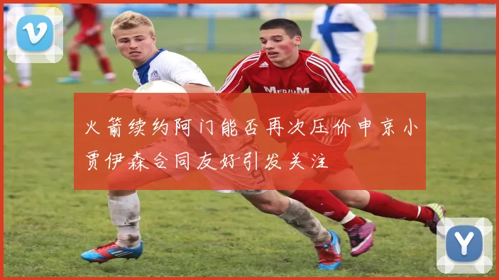 火箭续约阿门能否再次压价申京小贾伊森合同友好引发关注