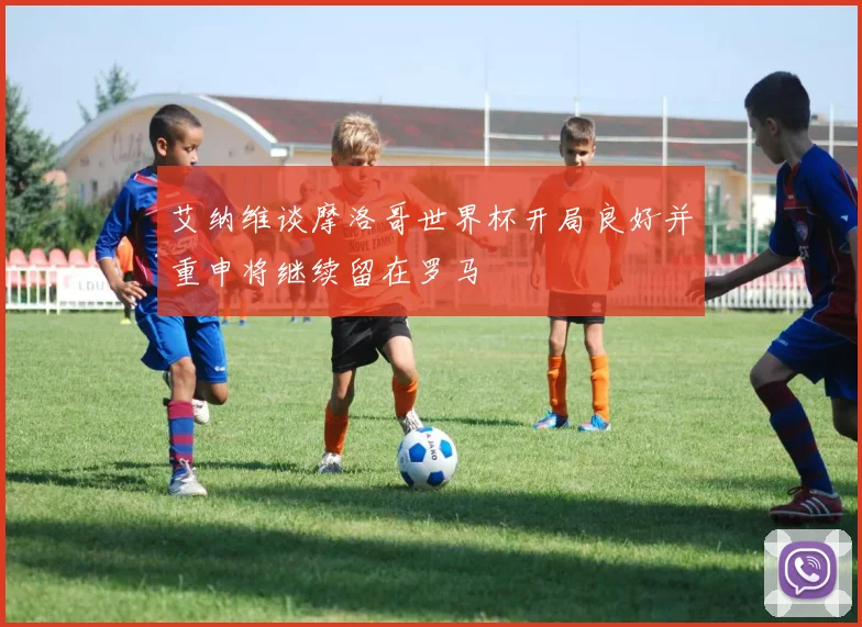 艾纳维谈摩洛哥世界杯开局良好并重申将继续留在罗马