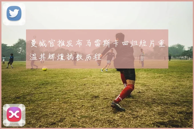曼城官推发布马雷斯卡回归短片重温其辉煌执教历程