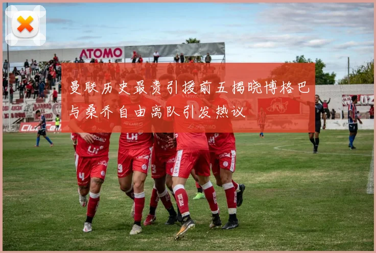 曼联历史最贵引援前五揭晓博格巴与桑乔自由离队引发热议