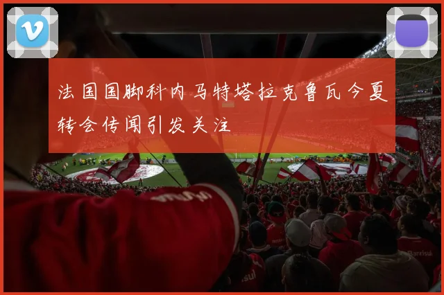 法国国脚科内马特塔拉克鲁瓦今夏转会传闻引发关注