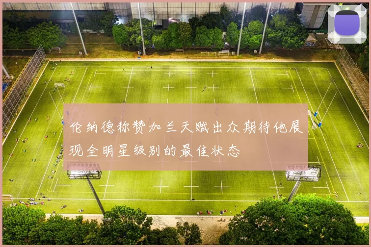 伦纳德称赞加兰天赋出众期待他展现全明星级别的最佳状态