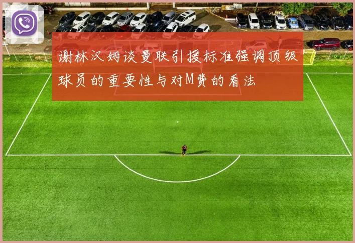 谢林汉姆谈曼联引援标准强调顶级球员的重要性与对M费的看法