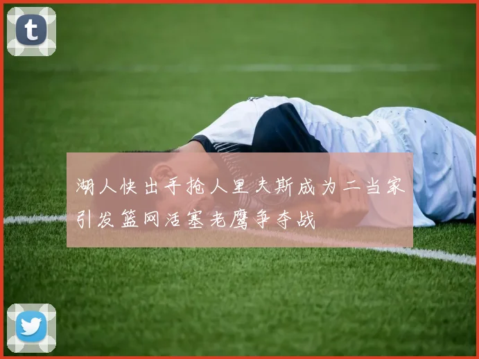 湖人快出手抢人里夫斯成为二当家引发篮网活塞老鹰争夺战
