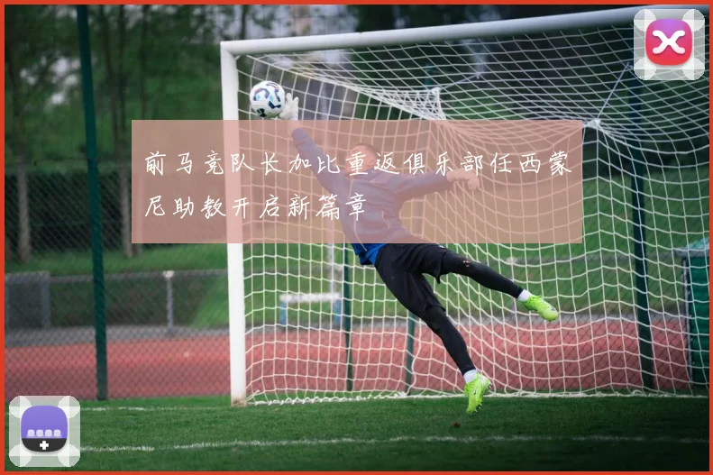 前马竞队长加比重返俱乐部任西蒙尼助教开启新篇章