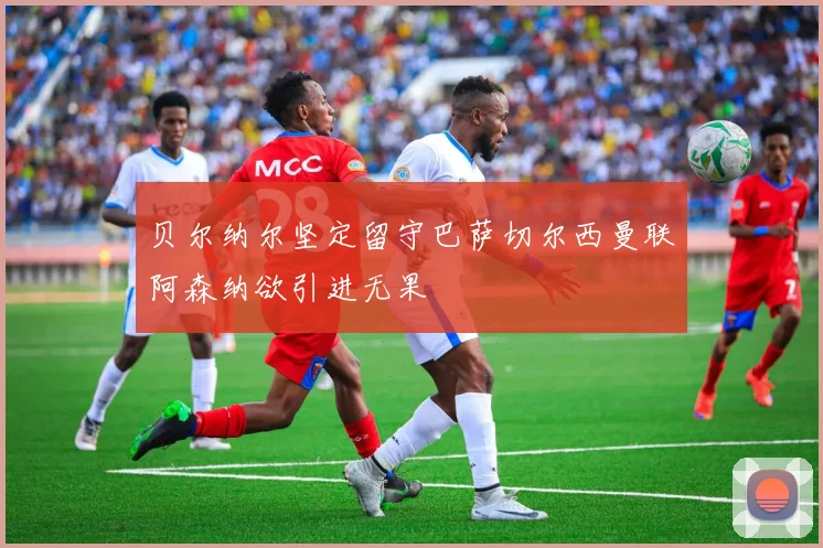 贝尔纳尔坚定留守巴萨切尔西曼联阿森纳欲引进无果