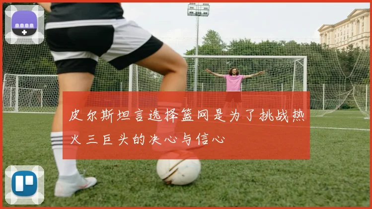 皮尔斯坦言选择篮网是为了挑战热火三巨头的决心与信心
